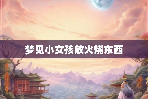 梦见小女孩放火烧东西 梦见小女孩放火烧东西