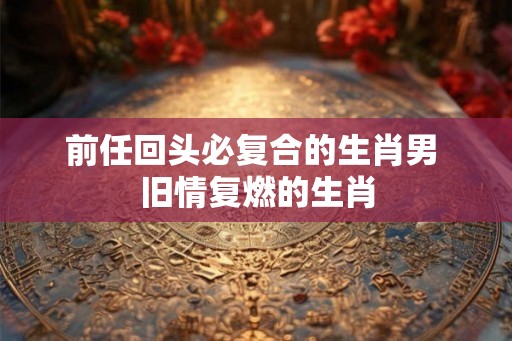 前任回头必复合的生肖男 旧情复燃的生肖