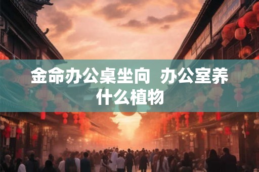 金命办公桌坐向  办公室养什么植物