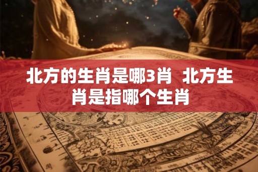 北方的生肖是哪3肖  北方生肖是指哪个生肖
