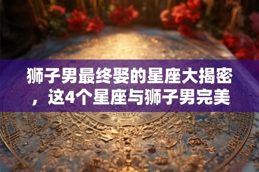 狮子男最终娶的星座大揭密，这4个星座与狮子男完美匹配！