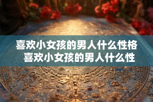喜欢小女孩的男人什么性格  喜欢小女孩的男人什么性格