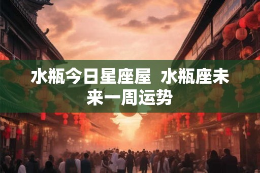 水瓶今日星座屋  水瓶座未来一周运势