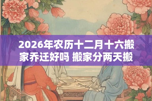 2026年农历十二月十六搬家乔迁好吗 搬家分两天搬好吗