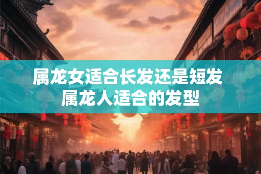 属龙女适合长发还是短发 属龙人适合的发型 属龙女适合长发还是短发 属龙人适合的发型