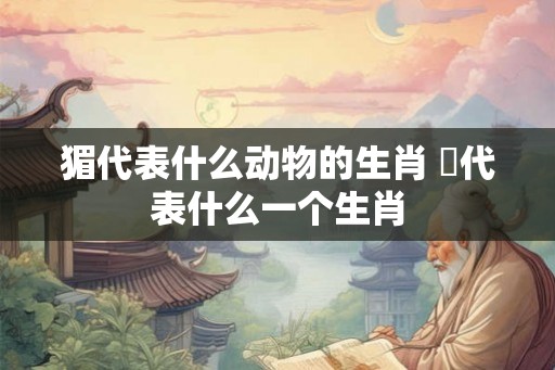 猸代表什么动物的生肖 杻代表什么一个生肖