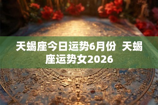天蝎座今日运势6月份  天蝎座运势女2026