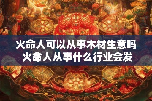 火命人可以从事木材生意吗 火命人从事什么行业会发财 火命人可以从事木材生意吗 火命人从事什么行业会发财