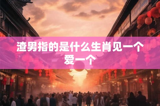 渣男指的是什么生肖见一个爱一个