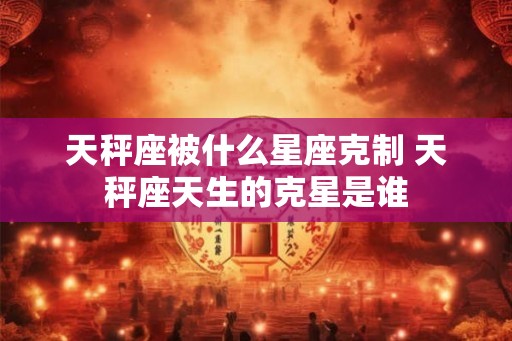 天秤座被什么星座克制 天秤座天生的克星是谁 天秤座被什么星座克制 天秤座天生的克星是谁