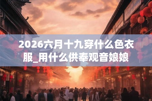 2026六月十九穿什么色衣服_用什么供奉观音娘娘