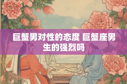 巨蟹男对性的态度 巨蟹座男生的强烈吗