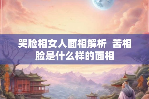 哭脸相女人面相解析 苦相脸是什么样的面相 哭脸相女人面相解析 苦相脸是什么样的面相
