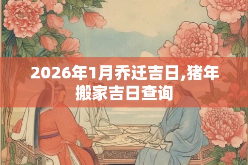 2026年1月乔迁吉日,猪年搬家吉日查询 2026年1月乔迁吉日,猪年搬家吉日查询