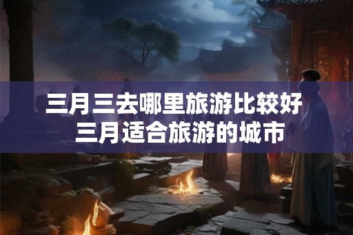 三月三去哪里旅游比较好  三月适合旅游的城市