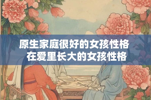 原生家庭很好的女孩性格 在爱里长大的女孩性格 原生家庭很好的女孩性格 在爱里长大的女孩性格