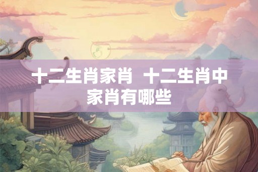 十二生肖家肖 十二生肖中家肖有哪些 十二生肖家肖 十二生肖中家肖有哪些