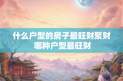什么户型的房子最旺财聚财 哪种户型最旺财