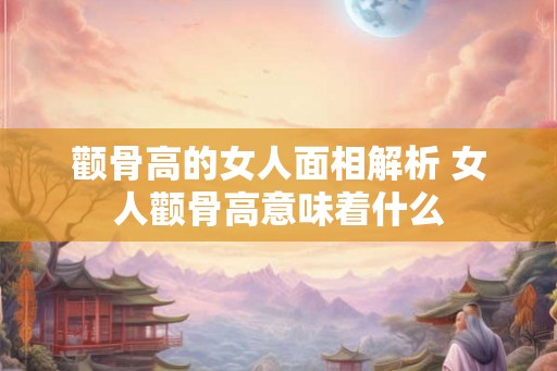 颧骨高的女人面相解析 女人颧骨高意味着什么 颧骨高的女人面相解析 女人颧骨高意味着什么