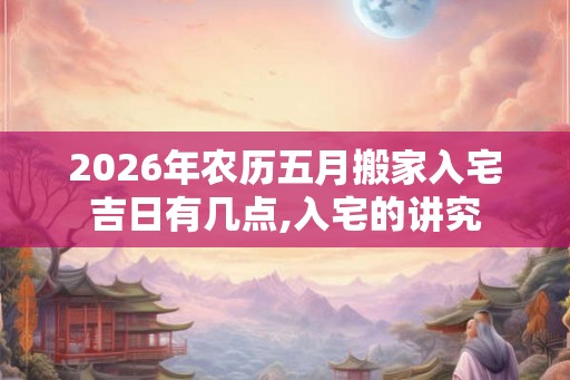 2026年农历五月搬家入宅吉日有几点,入宅的讲究