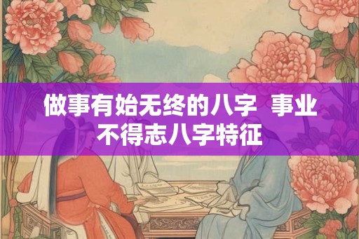 做事有始无终的八字  事业不得志八字特征