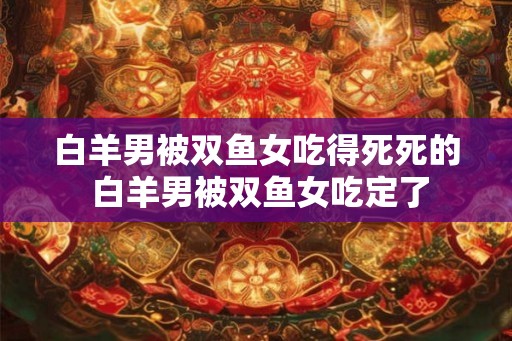 白羊男被双鱼女吃得死死的 白羊男被双鱼女吃定了