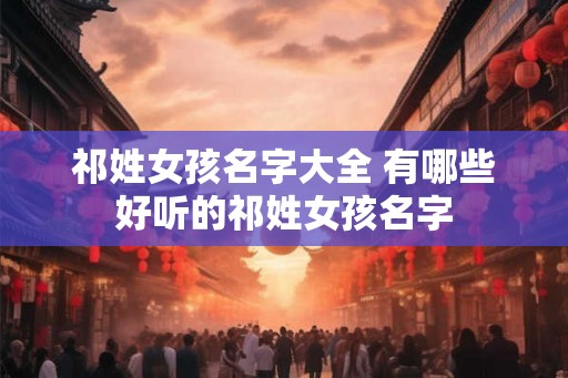 祁姓女孩名字大全 有哪些好听的祁姓女孩名字