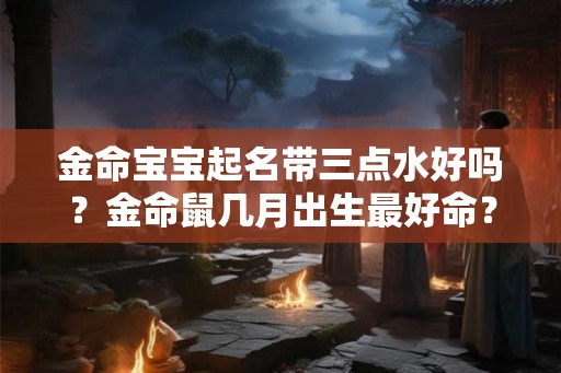 金命宝宝起名带三点水好吗？金命鼠几月出生最好命？