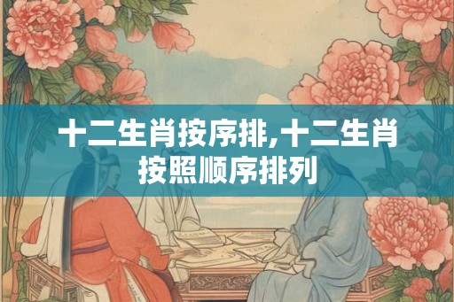 十二生肖按序排,十二生肖按照顺序排列