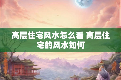 高层住宅风水怎么看 高层住宅的风水如何 高层住宅风水怎么看 高层住宅的风水如何