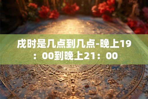戌时是几点到几点-晚上19：00到晚上21：00