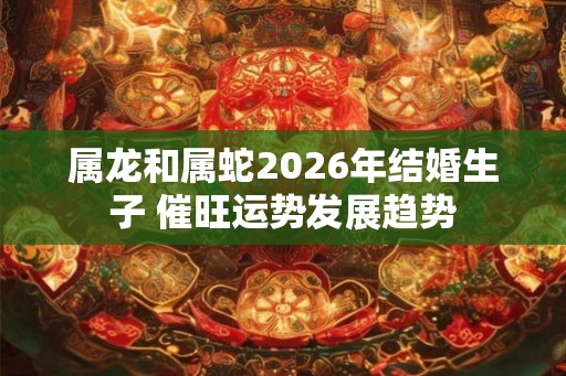 属龙和属蛇2026年结婚生子 催旺运势发展趋势 属龙和属蛇2026年结婚生子 催旺运势发展趋势