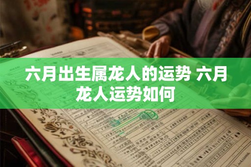 六月出生属龙人的运势 六月龙人运势如何