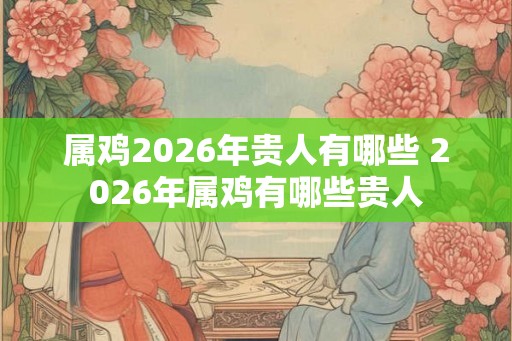 属鸡2026年贵人有哪些 2026年属鸡有哪些贵人