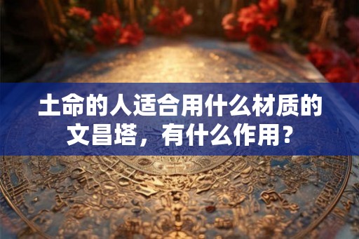 土命的人适合用什么材质的文昌塔,有什么作用? 土命的人适合用什么材质的文昌塔,有什么作用?