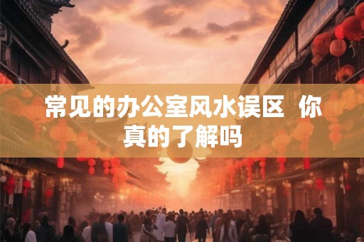 常见的办公室风水误区 你真的了解吗 常见的办公室风水误区 你真的了解吗