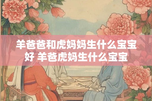 羊爸爸和虎妈妈生什么宝宝好 羊爸虎妈生什么宝宝 羊爸爸和虎妈妈生什么宝宝好 羊爸虎妈生什么宝宝