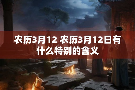 农历3月12 农历3月12日有什么特别的含义