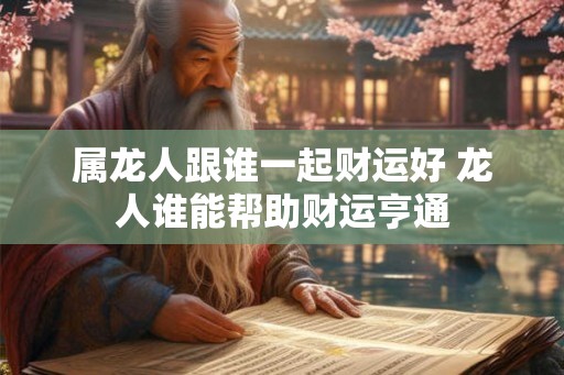 属龙人跟谁一起财运好 龙人谁能帮助财运亨通