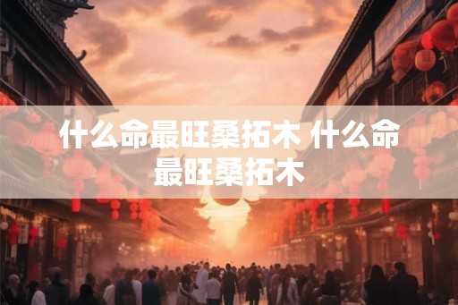 什么命最旺桑拓木 什么命最旺桑拓木