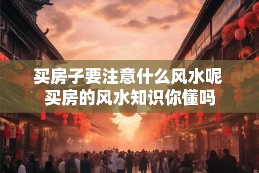 买房子要注意什么风水呢 买房的风水知识你懂吗