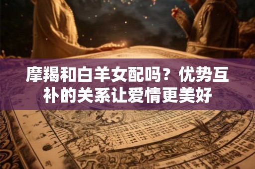 摩羯和白羊女配吗?优势互补的关系让爱情更美好 摩羯和白羊女配吗?优势互补的关系让爱情更美好