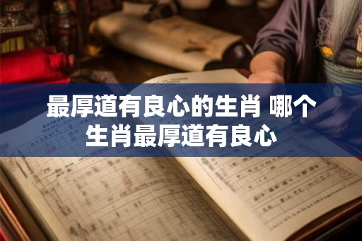 最厚道有良心的生肖 哪个生肖最厚道有良心 最厚道有良心的生肖 哪个生肖最厚道有良心