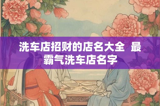洗车店招财的店名大全  最霸气洗车店名字