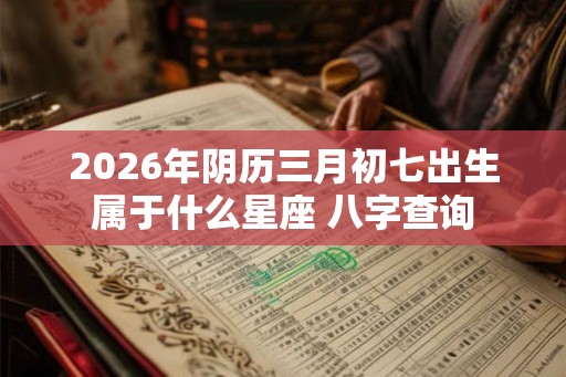 2026年阴历三月初七出生属于什么星座 八字查询 2026年阴历三月初七出生属于什么星座 八字查询