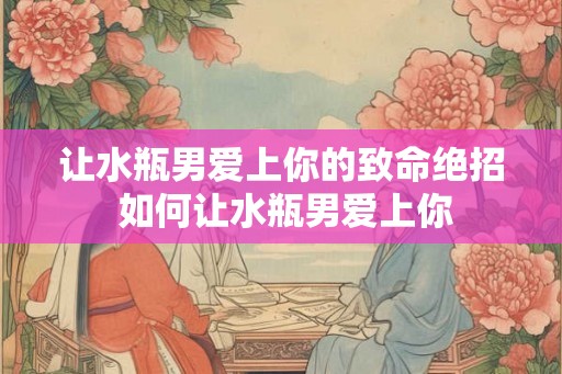 让水瓶男爱上你的致命绝招 如何让水瓶男爱上你 让水瓶男爱上你的致命绝招 如何让水瓶男爱上你