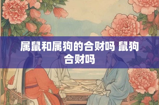 属鼠和属狗的合财吗 鼠狗合财吗 属鼠和属狗的合财吗 鼠狗合财吗