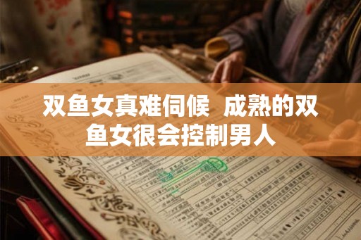 双鱼女真难伺候 成熟的双鱼女很会控制男人 双鱼女真难伺候 成熟的双鱼女很会控制男人