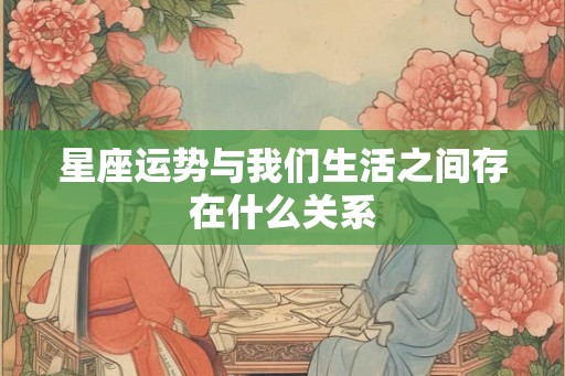 星座运势与我们生活之间存在什么关系 星座运势与我们生活之间存在什么关系