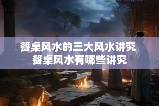 餐桌风水的三大风水讲究 餐桌风水有哪些讲究 餐桌风水的三大风水讲究 餐桌风水有哪些讲究